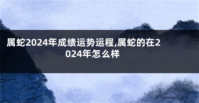 属蛇2024年成绩运势运程,属蛇的在2024年怎么样