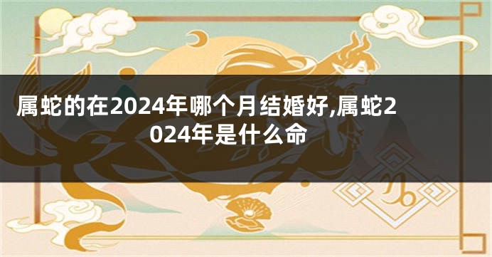 属蛇的在2024年哪个月结婚好,属蛇2024年是什么命