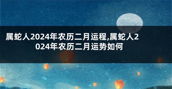 属蛇人2024年农历二月运程,属蛇人2024年农历二月运势如何