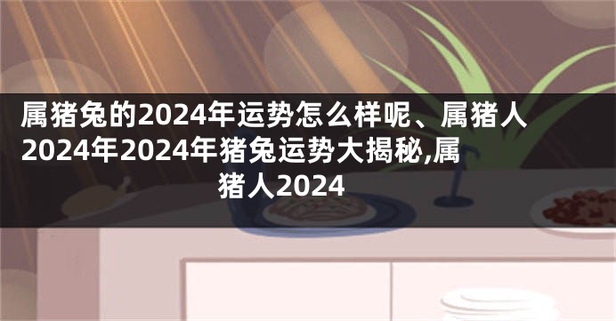 属猪兔的2024年运势怎么样呢、属猪人2024年2024年猪兔运势大揭秘,属猪人2024