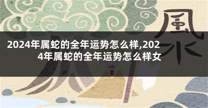 2024年属蛇的全年运势怎么样,2024年属蛇的全年运势怎么样女