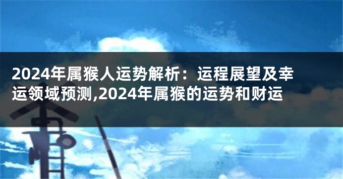 2024年属猴人运势解析：运程展望及幸运领域预测,2024年属猴的运势和财运