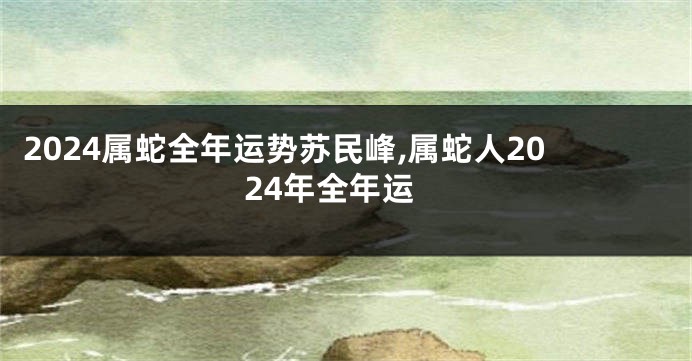 2024属蛇全年运势苏民峰,属蛇人2024年全年运