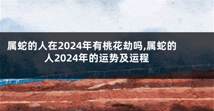 属蛇的人在2024年有桃花劫吗,属蛇的人2024年的运势及运程