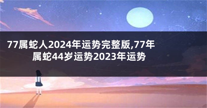 77属蛇人2024年运势完整版,77年属蛇44岁运势2023年运势