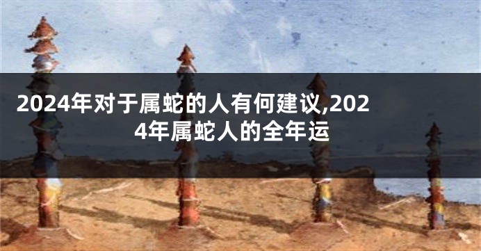 2024年对于属蛇的人有何建议,2024年属蛇人的全年运