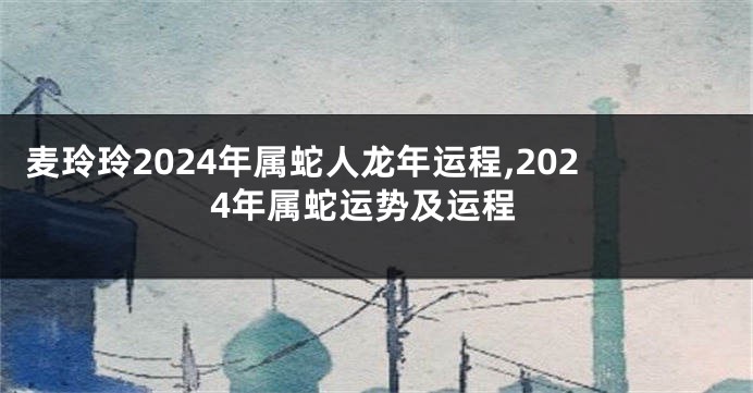 麦玲玲2024年属蛇人龙年运程,2024年属蛇运势及运程