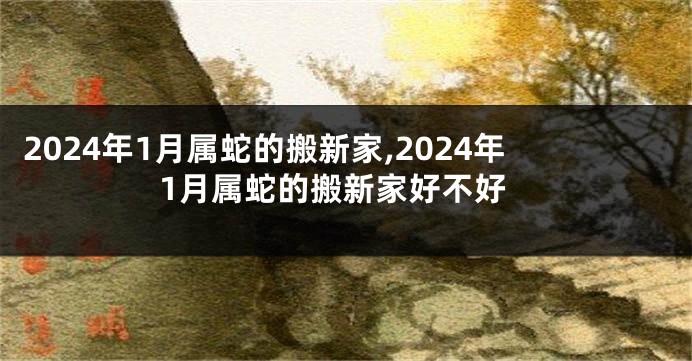 2024年1月属蛇的搬新家,2024年1月属蛇的搬新家好不好