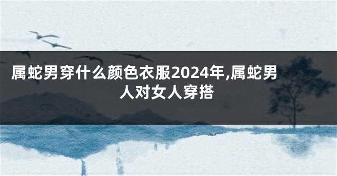 属蛇男穿什么颜色衣服2024年,属蛇男人对女人穿搭