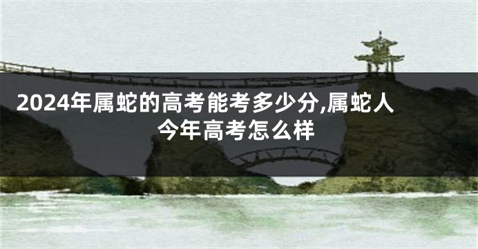 2024年属蛇的高考能考多少分,属蛇人今年高考怎么样