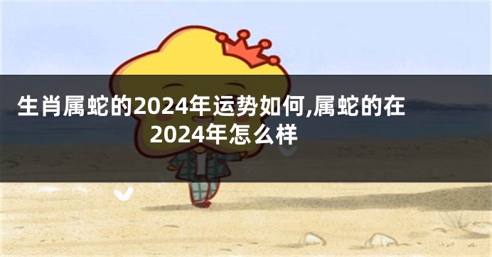 生肖属蛇的2024年运势如何,属蛇的在2024年怎么样