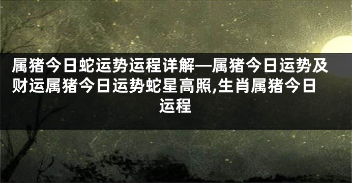 属猪今日蛇运势运程详解—属猪今日运势及财运属猪今日运势蛇星高照,生肖属猪今日运程