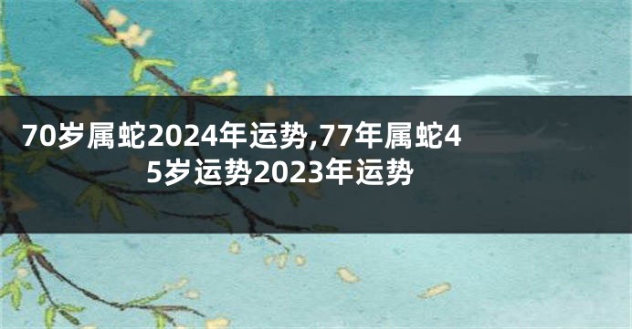 70岁属蛇2024年运势,77年属蛇45岁运势2023年运势