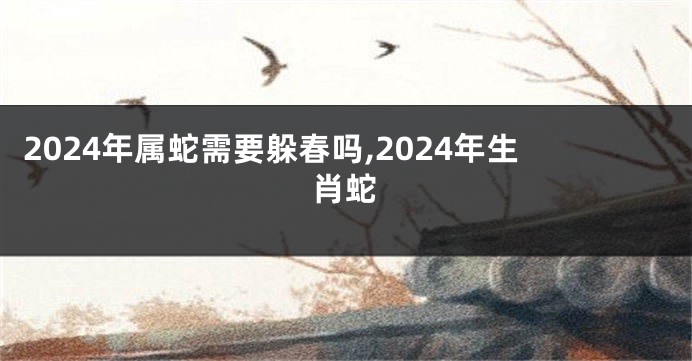 2024年属蛇需要躲春吗,2024年生肖蛇