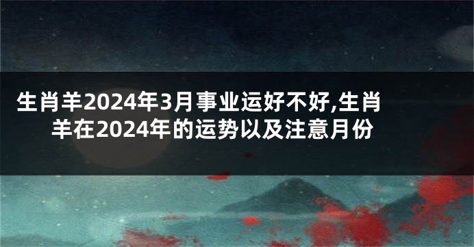 生肖羊2024年3月事业运好不好,生肖羊在2024年的运势以及注意月份