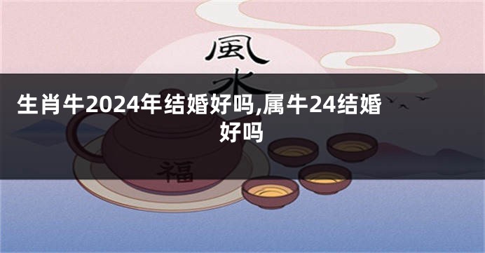 生肖牛2024年结婚好吗,属牛24结婚好吗