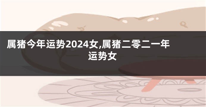 属猪今年运势2024女,属猪二零二一年运势女