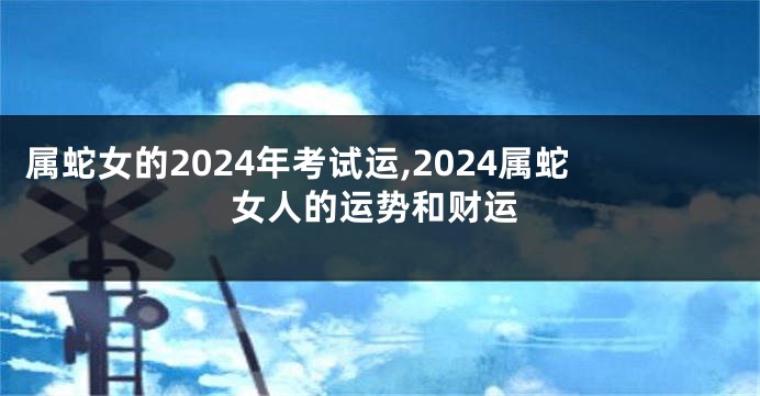 属蛇女的2024年考试运,2024属蛇女人的运势和财运