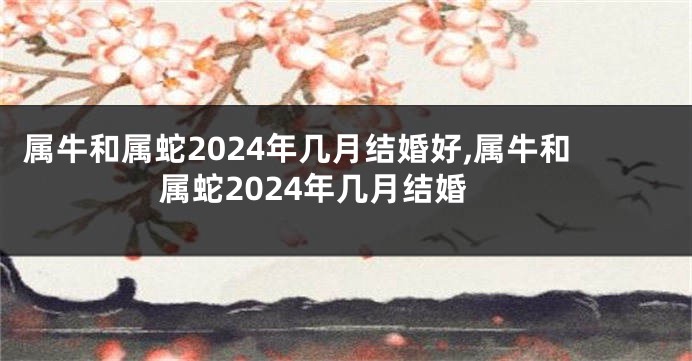 属牛和属蛇2024年几月结婚好,属牛和属蛇2024年几月结婚