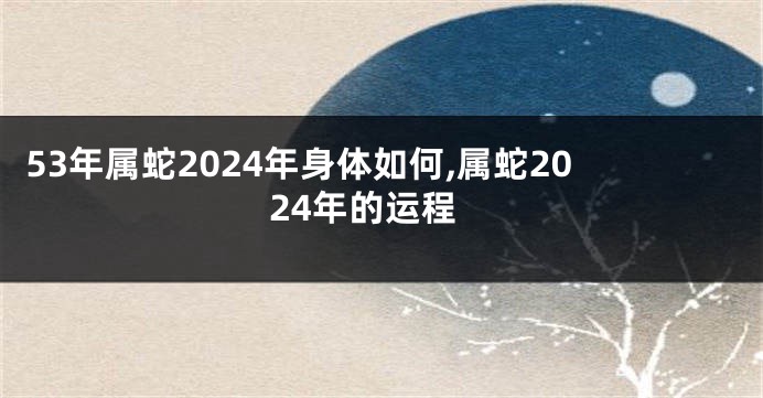 53年属蛇2024年身体如何,属蛇2024年的运程