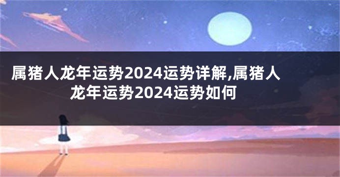 属猪人龙年运势2024运势详解,属猪人龙年运势2024运势如何