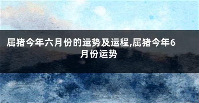 属猪今年六月份的运势及运程,属猪今年6月份运势