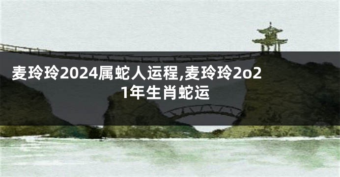 麦玲玲2024属蛇人运程,麦玲玲2o21年生肖蛇运