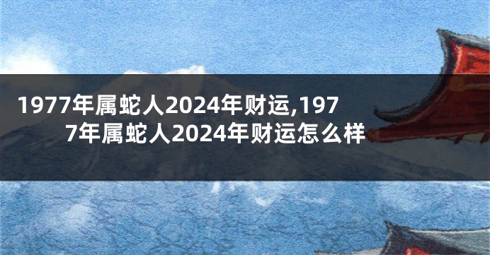 1977年属蛇人2024年财运,1977年属蛇人2024年财运怎么样