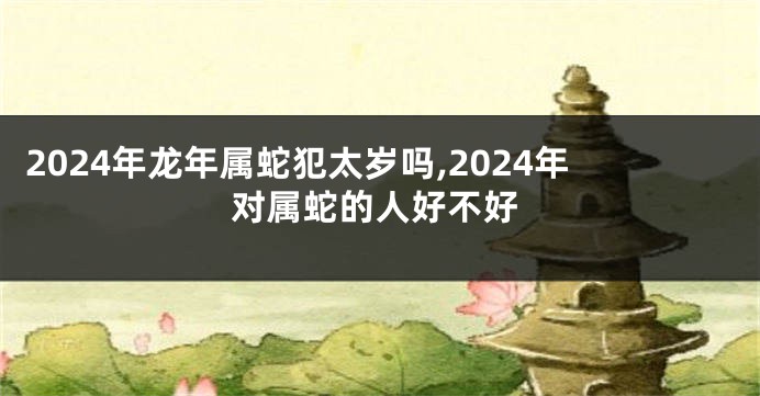 2024年龙年属蛇犯太岁吗,2024年对属蛇的人好不好