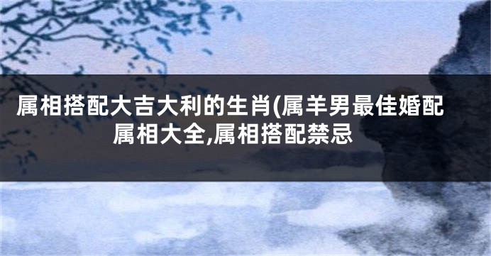 属相搭配大吉大利的生肖(属羊男最佳婚配属相大全,属相搭配禁忌