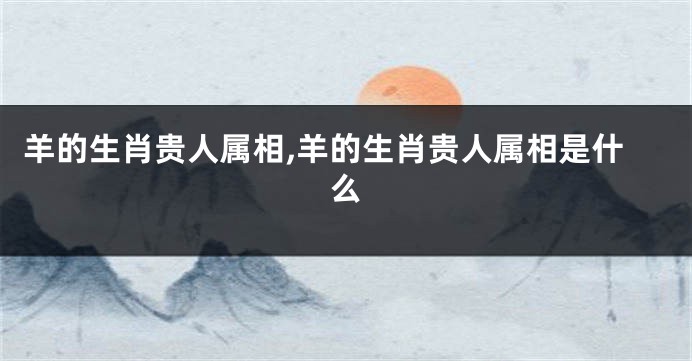 羊的生肖贵人属相,羊的生肖贵人属相是什么