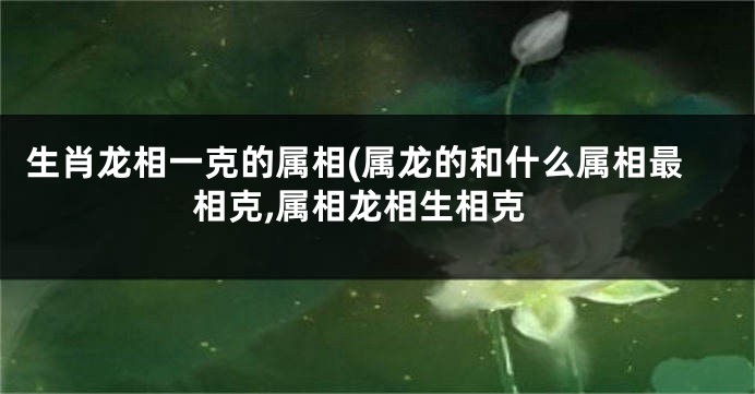 生肖龙相一克的属相(属龙的和什么属相最相克,属相龙相生相克