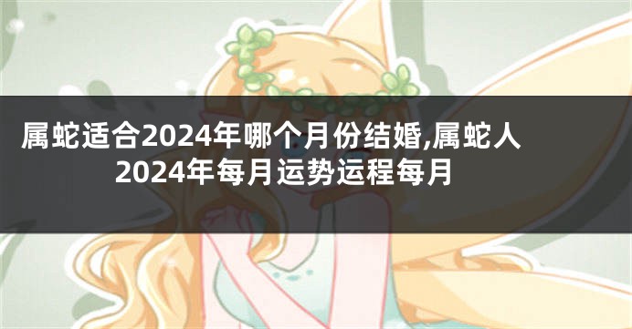 属蛇适合2024年哪个月份结婚,属蛇人2024年每月运势运程每月