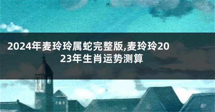 2024年麦玲玲属蛇完整版,麦玲玲2023年生肖运势测算