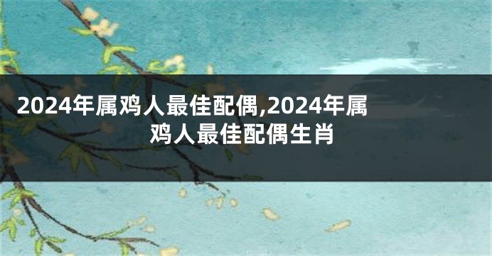 2024年属鸡人最佳配偶,2024年属鸡人最佳配偶生肖