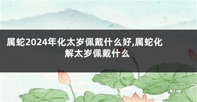 属蛇2024年化太岁佩戴什么好,属蛇化解太岁佩戴什么