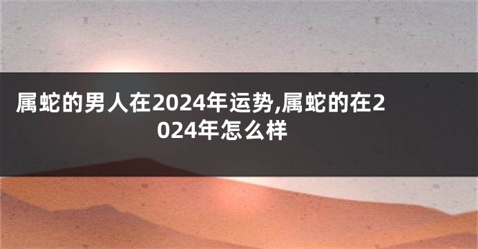 属蛇的男人在2024年运势,属蛇的在2024年怎么样