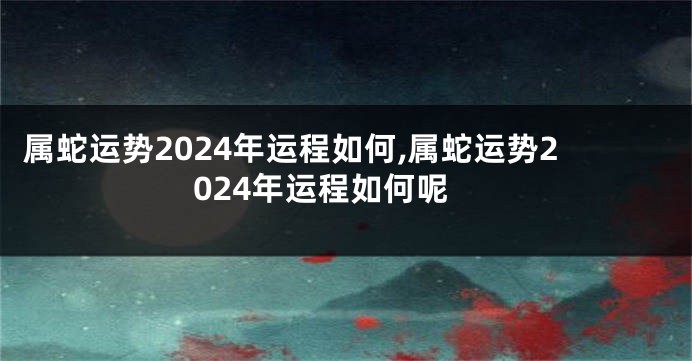 属蛇运势2024年运程如何,属蛇运势2024年运程如何呢