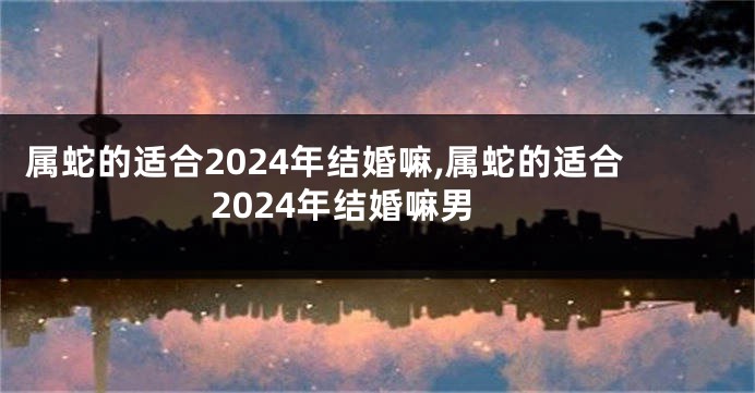 属蛇的适合2024年结婚嘛,属蛇的适合2024年结婚嘛男