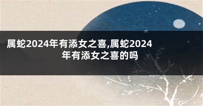 属蛇2024年有添女之喜,属蛇2024年有添女之喜的吗