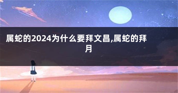 属蛇的2024为什么要拜文昌,属蛇的拜月