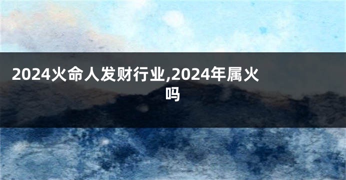 2024火命人发财行业,2024年属火吗