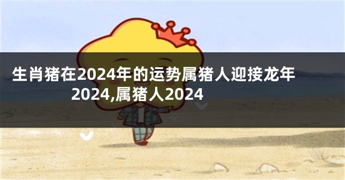 生肖猪在2024年的运势属猪人迎接龙年2024,属猪人2024