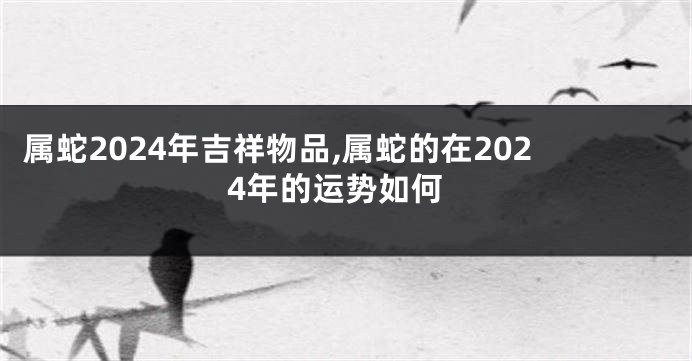 属蛇2024年吉祥物品,属蛇的在2024年的运势如何