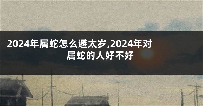 2024年属蛇怎么避太岁,2024年对属蛇的人好不好