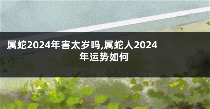 属蛇2024年害太岁吗,属蛇人2024年运势如何