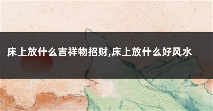 床上放什么吉祥物招财,床上放什么好风水