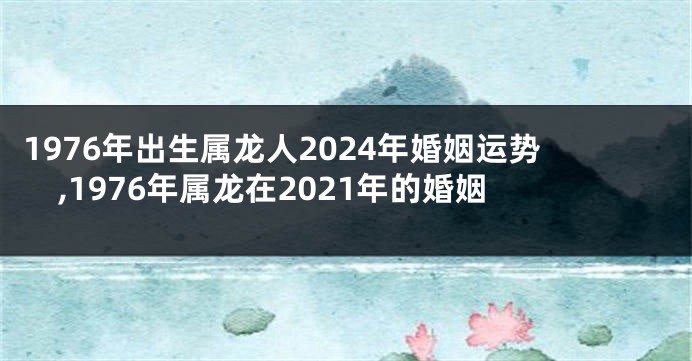 1976年出生属龙人2024年婚姻运势,1976年属龙在2021年的婚姻