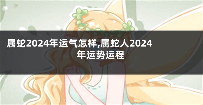 属蛇2024年运气怎样,属蛇人2024年运势运程