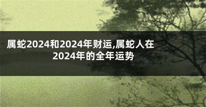 属蛇2024和2024年财运,属蛇人在2024年的全年运势